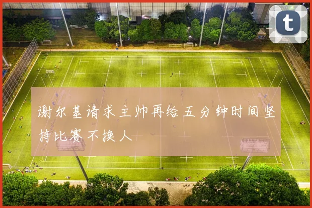 谢尔基请求主帅再给五分钟时间坚持比赛不换人