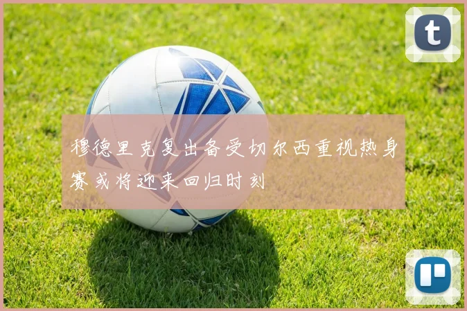 穆德里克复出备受切尔西重视热身赛或将迎来回归时刻
