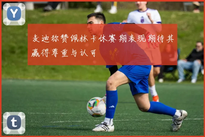 麦迪称赞佩林卡休赛期表现期待其赢得尊重与认可